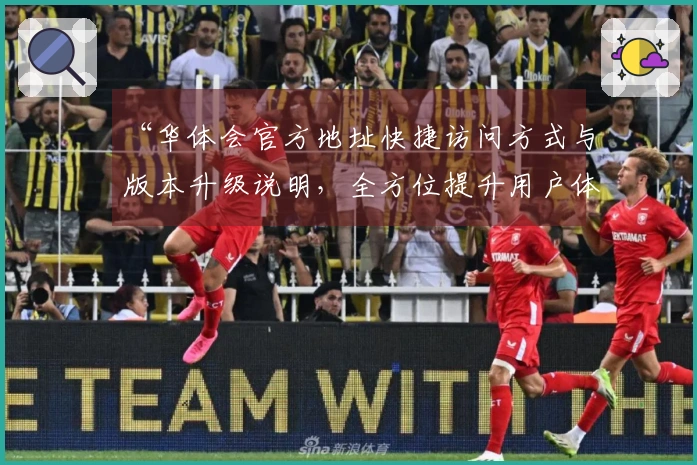 “华体会官方地址快捷访问方式与版本升级说明，全方位提升用户体验”