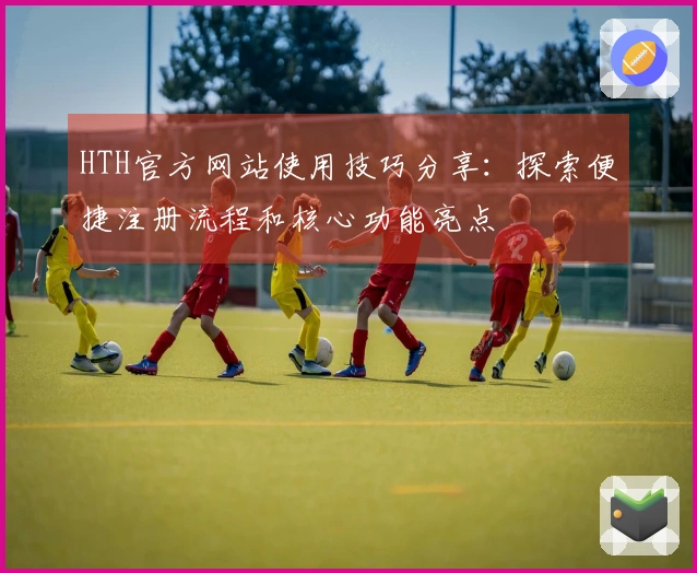 HTH官方网站使用技巧分享:探索便捷注册流程和核心功能亮点