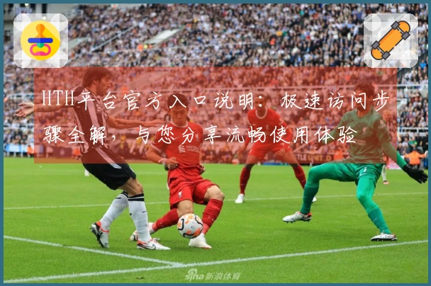 HTH平台官方入口说明:极速访问步骤全解,与您分享流畅使用体验