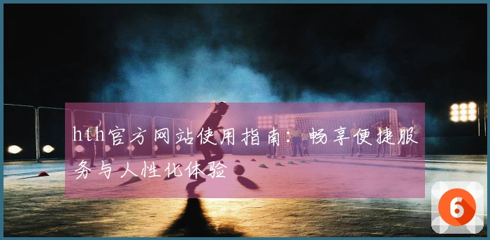 hth官方网站使用指南：畅享便捷服务与人性化体验