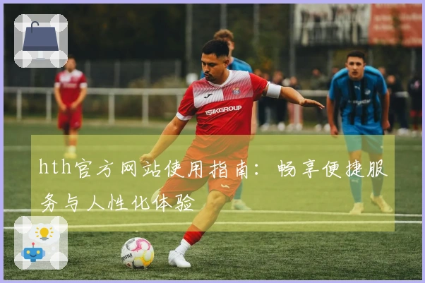 hth官方网站使用指南：畅享便捷服务与人性化体验