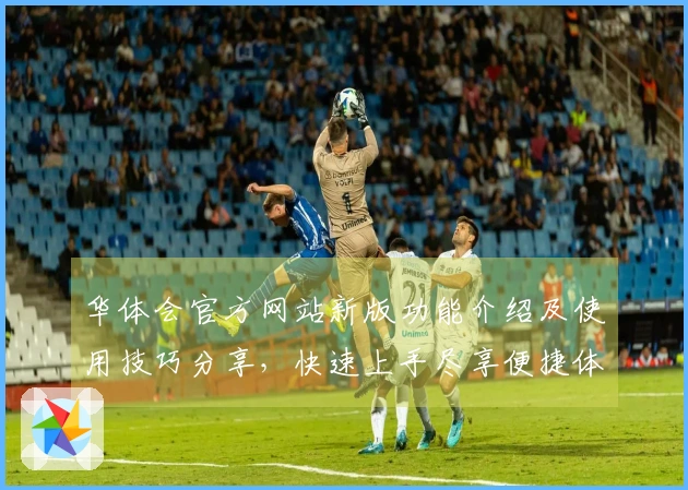 华体会官方网站新版功能介绍及使用技巧分享,快速上手尽享便捷体验