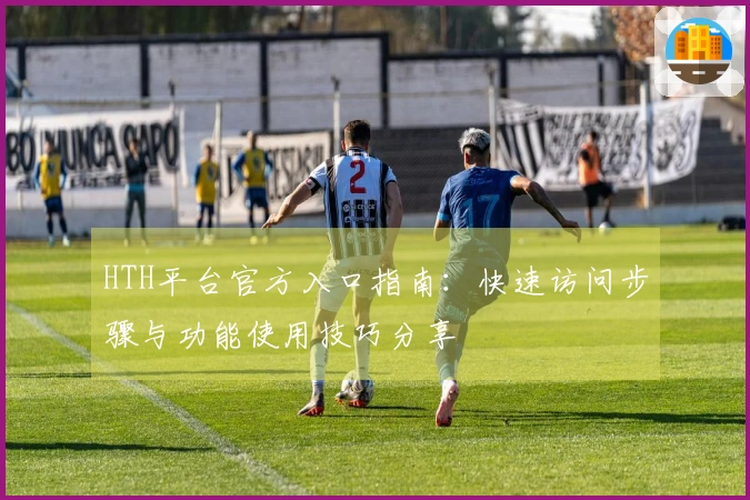 HTH平台官方入口指南：快速访问步骤与功能使用技巧分享